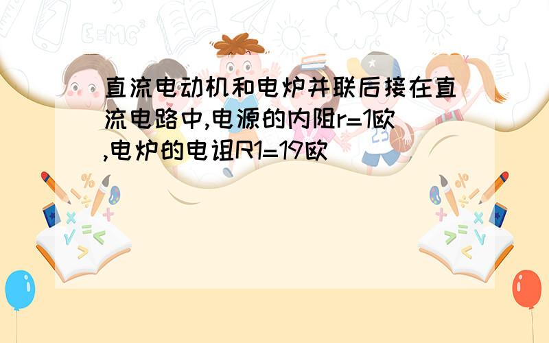 直流电动机和电炉并联后接在直流电路中,电源的内阻r=1欧,电炉的电诅R1=19欧