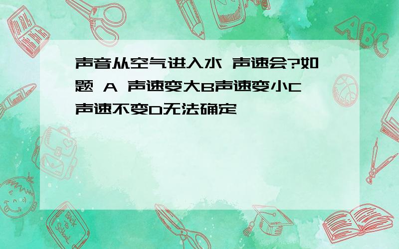 声音从空气进入水 声速会?如题 A 声速变大B声速变小C声速不变D无法确定