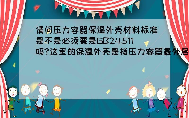 请问压力容器保温外壳材料标准是不是必须要是GB24511吗?这里的保温外壳是指压力容器最外层的不锈钢板.容器分成三层,内筒体,夹套和保温层.内筒体和夹套之间走的是蒸汽.夹套和保温外壳之