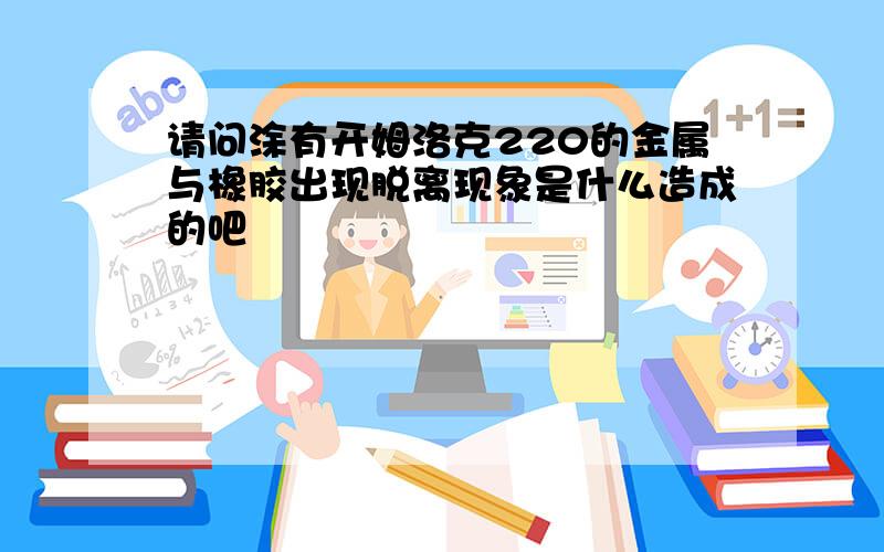 请问涂有开姆洛克220的金属与橡胶出现脱离现象是什么造成的吧