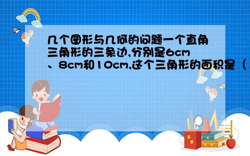 几个图形与几何的问题一个直角三角形的三条边,分别是6cm、8cm和10cm,这个三角形的面积是（       ）平方厘米,斜边上的高是（        ）cm.用一根长60cm的铁丝围成一个梯形,两条腰长之和是36cm,