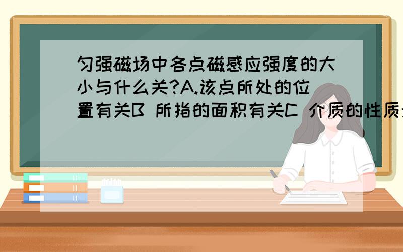 匀强磁场中各点磁感应强度的大小与什么关?A.该点所处的位置有关B 所指的面积有关C 介质的性质无关D 介质的性质有关