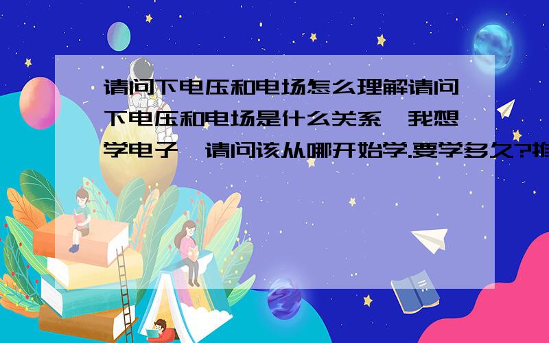 请问下电压和电场怎么理解请问下电压和电场是什么关系,我想学电子,请问该从哪开始学.要学多久?推荐几本好书给我.