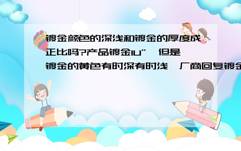 镀金颜色的深浅和镀金的厚度成正比吗?产品镀金1U”,但是镀金的黄色有时深有时浅,厂商回复镀金厚度是都达到1U”,是电镀液影响颜色深浅；这种说法正确吗?