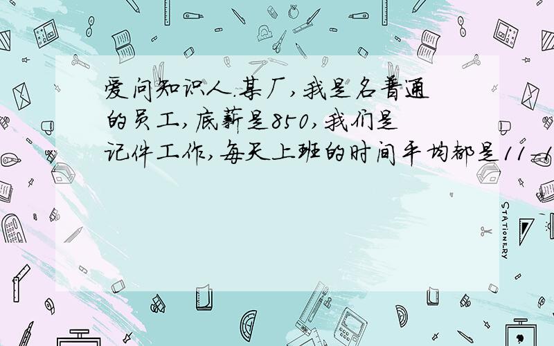 爱问知识人.某厂,我是名普通的员工,底薪是850,我们是记件工作,每天上班的时间平均都是11-12个小时,工资多少不计较它,但是我的班组长强行要求我们超过这个时间去工作,虽然多加班公司是有