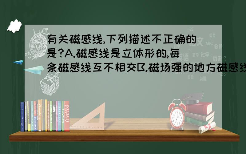 有关磁感线,下列描述不正确的是?A.磁感线是立体形的,每条磁感线互不相交B.磁场强的地方磁感线最密,弱的地方磁感线疏C.磁感线只有曲线 D.磁感线上任一点的切线方向就是该点的磁感线方向