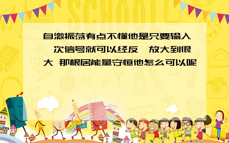 自激振荡有点不懂他是只要输入一次信号就可以经反馈放大到很大 那根居能量守恒他怎么可以呢