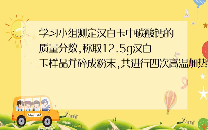 学习小组测定汉白玉中碳酸钙的质量分数,称取12.5g汉白玉样品并碎成粉末,共进行四次高温加热（杂质不参加反应）、冷却、称量剩余固体,数据如下：操作次序 1 2 3 4剩余固体质量/g 10.8 9.6 8.1