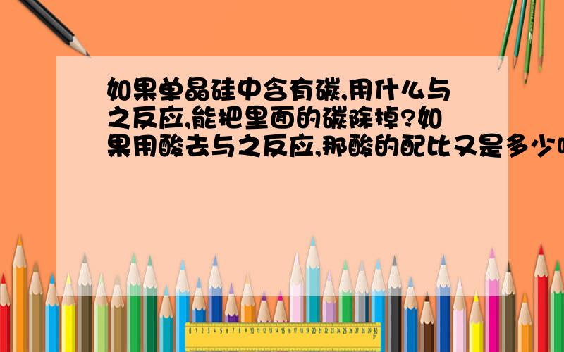 如果单晶硅中含有碳,用什么与之反应,能把里面的碳除掉?如果用酸去与之反应,那酸的配比又是多少呢?