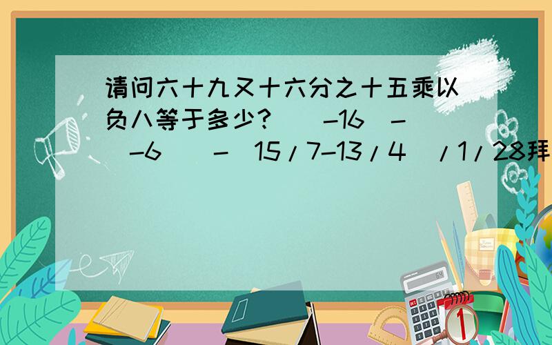 请问六十九又十六分之十五乘以负八等于多少?[(-16）-（-6）]-（15/7-13/4）/1/28拜托!