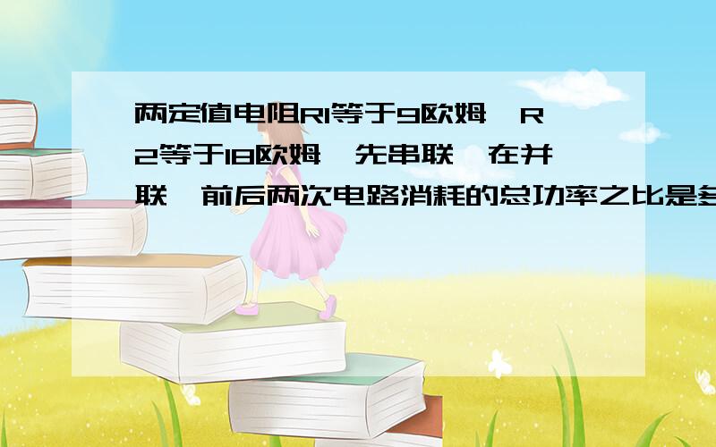 两定值电阻R1等于9欧姆,R2等于18欧姆,先串联,在并联,前后两次电路消耗的总功率之比是多少被搞得晕死