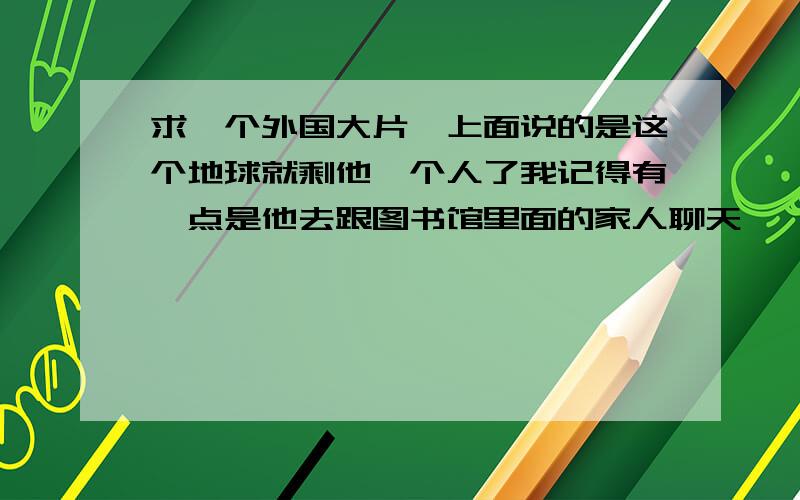 求一个外国大片,上面说的是这个地球就剩他一个人了我记得有一点是他去跟图书馆里面的家人聊天