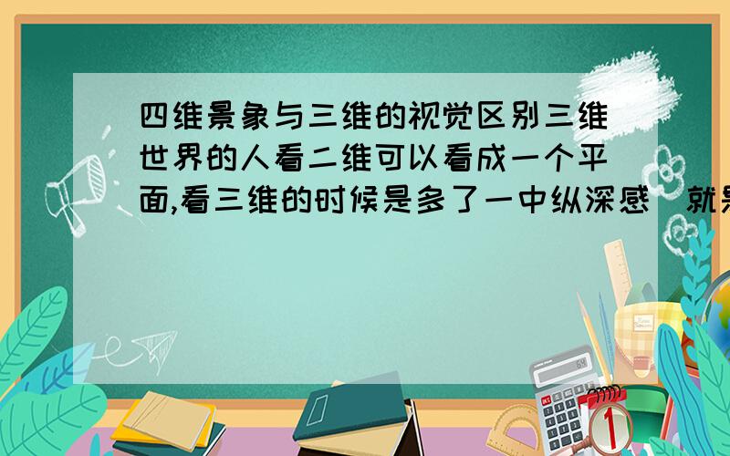 四维景象与三维的视觉区别三维世界的人看二维可以看成一个平面,看三维的时候是多了一中纵深感（就是即使是平面也可以呈现三维的特征）,并且我们承认,视觉的这种看只能借助于光这种