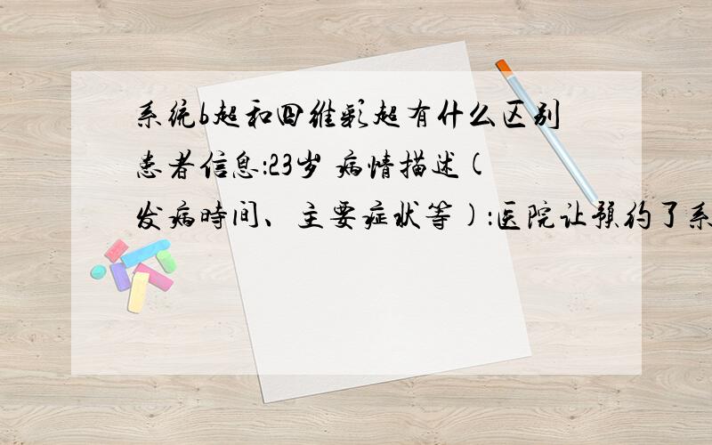 系统b超和四维彩超有什么区别患者信息：23岁 病情描述(发病时间、主要症状等)：医院让预约了系统b超,会不会以后还让做四维彩超吗?需要两个都做吗