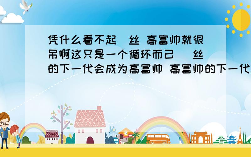 凭什么看不起屌丝 高富帅就很吊啊这只是一个循环而已 屌丝的下一代会成为高富帅 高富帅的下一代会成为屌丝