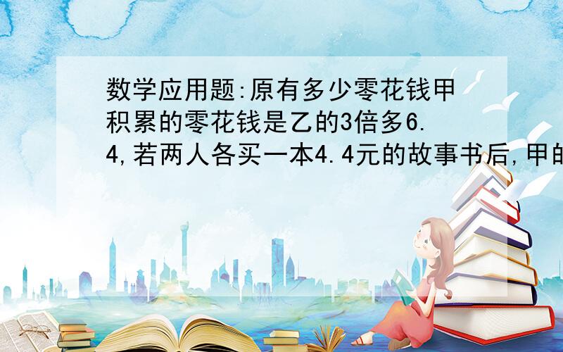 数学应用题:原有多少零花钱甲积累的零花钱是乙的3倍多6.4,若两人各买一本4.4元的故事书后,甲的零花钱就是乙的8倍,乙原来有多少元?详细一点不要方程解