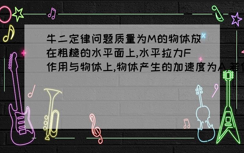 牛二定律问题质量为M的物体放在粗糙的水平面上,水平拉力F作用与物体上,物体产生的加速度为A,若作用在物体上的水平拉力变为2F,则物体产生的加速度 ()A.小于A B.等于A C.在A和2A之间 D.大于2A