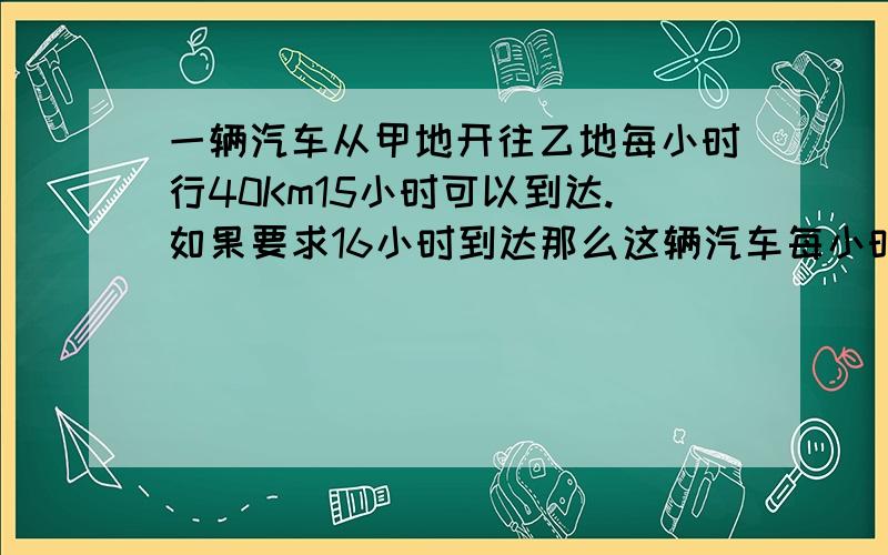 一辆汽车从甲地开往乙地每小时行40Km15小时可以到达.如果要求16小时到达那么这辆汽车每小时应行多少千米