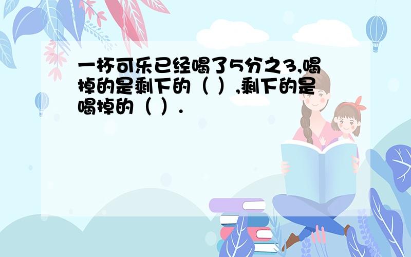 一杯可乐已经喝了5分之3,喝掉的是剩下的（ ）,剩下的是喝掉的（ ）.