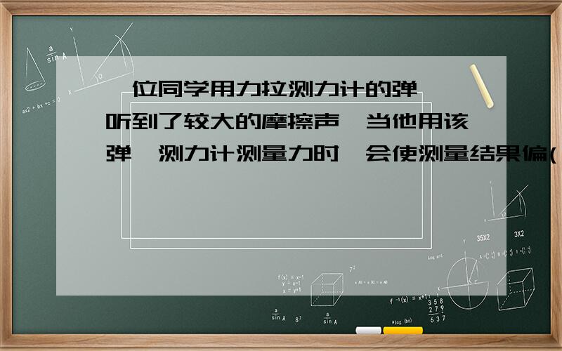 一位同学用力拉测力计的弹簧,听到了较大的摩擦声,当他用该弹簧测力计测量力时,会使测量结果偏( ),他的处理一位同学用力拉测力计的弹簧,听到了较大的摩擦声,当他用该弹簧测力计测量力