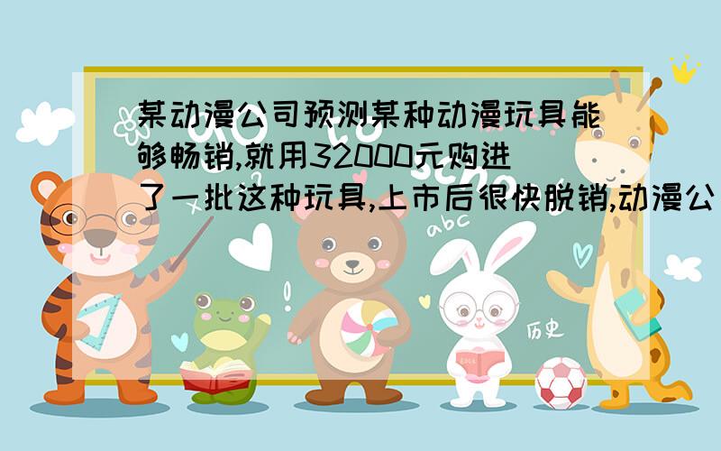 某动漫公司预测某种动漫玩具能够畅销,就用32000元购进了一批这种玩具,上市后很快脱销,动漫公司又用68000元购进第二批这种玩具,所购数量是第一批购进数量的2倍,但每套进价多了10元.（1）