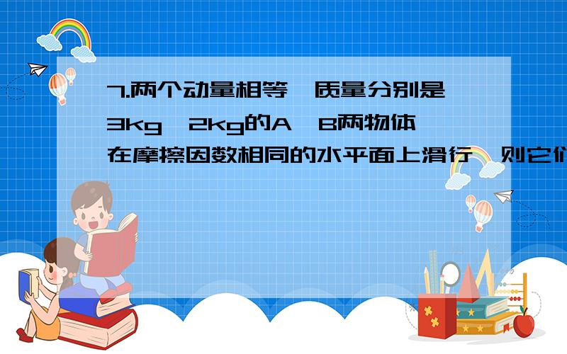 7.两个动量相等,质量分别是3kg、2kg的A,B两物体在摩擦因数相同的水平面上滑行,则它们滑行的最大距离比