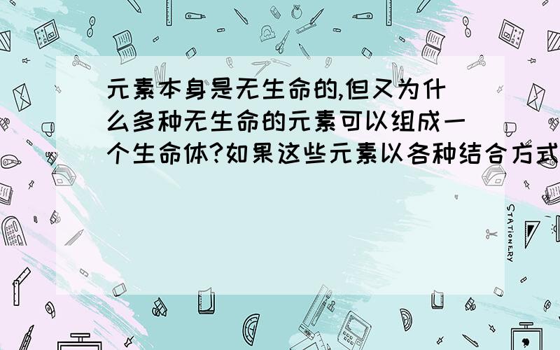 元素本身是无生命的,但又为什么多种无生命的元素可以组成一个生命体?如果这些元素以各种结合方式组成了生命体?那么生命体的思维能力从何而来?即便是再复杂的组合方式,应该也不足以