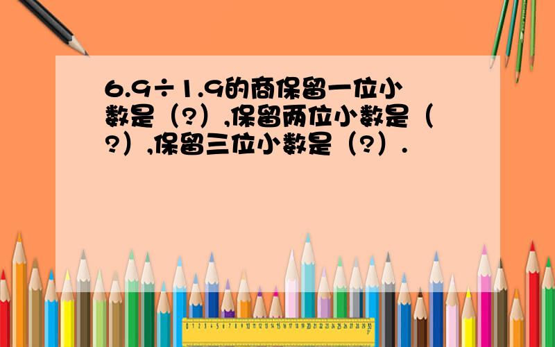 6.9÷1.9的商保留一位小数是（?）,保留两位小数是（?）,保留三位小数是（?）.