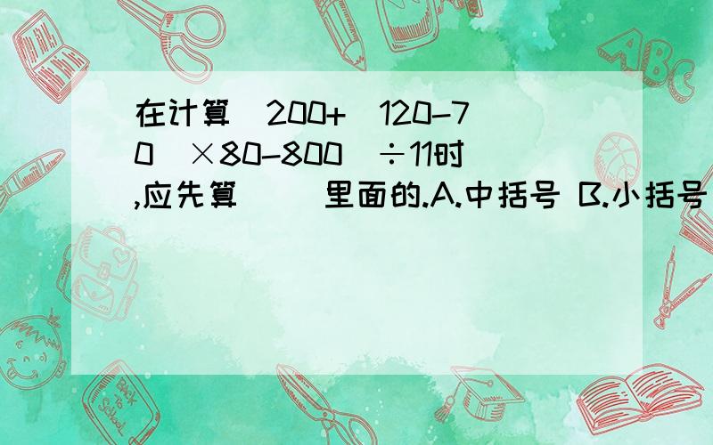 在计算[200+（120-70）×80-800]÷11时,应先算（ ）里面的.A.中括号 B.小括号 请问填哪个?一定要对!