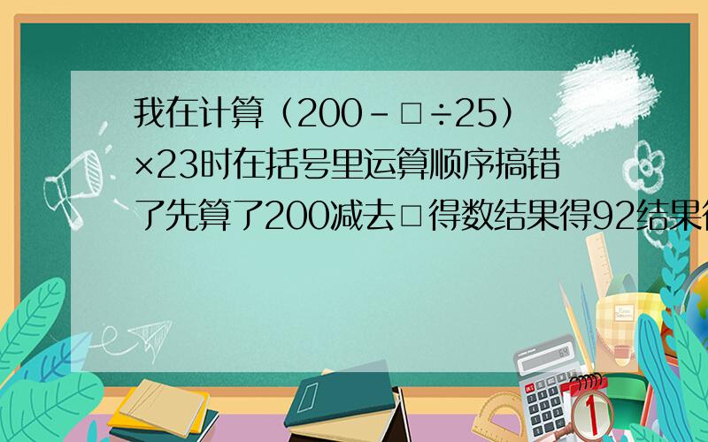 我在计算（200－□÷25）×23时在括号里运算顺序搞错了先算了200减去□得数结果得92结果得92这道题正确的结果是多少要算式的