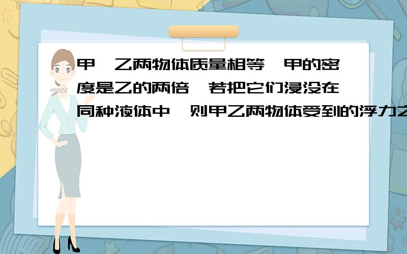 甲,乙两物体质量相等,甲的密度是乙的两倍,若把它们浸没在同种液体中,则甲乙两物体受到的浮力之比是