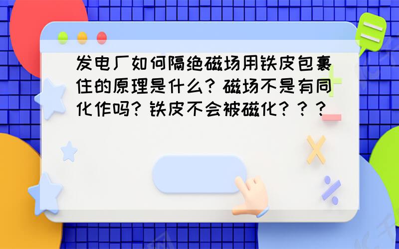 发电厂如何隔绝磁场用铁皮包裹住的原理是什么？磁场不是有同化作吗？铁皮不会被磁化？？？