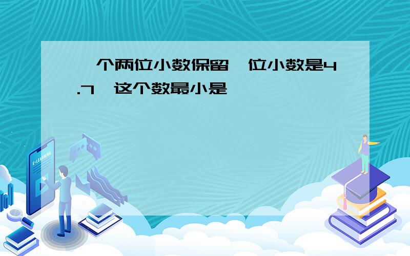 一个两位小数保留一位小数是4.7,这个数最小是