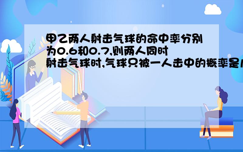 甲乙两人射击气球的命中率分别为0.6和0.7,则两人同时射击气球时,气球只被一人击中的概率是几