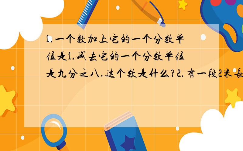 1.一个数加上它的一个分数单位是1,减去它的一个分数单位是九分之八,这个数是什么?2.有一段2米长的钢管,锯成5段.已知每锯一段要6分,锯完一段要休息2分,全锯完要多长时间?