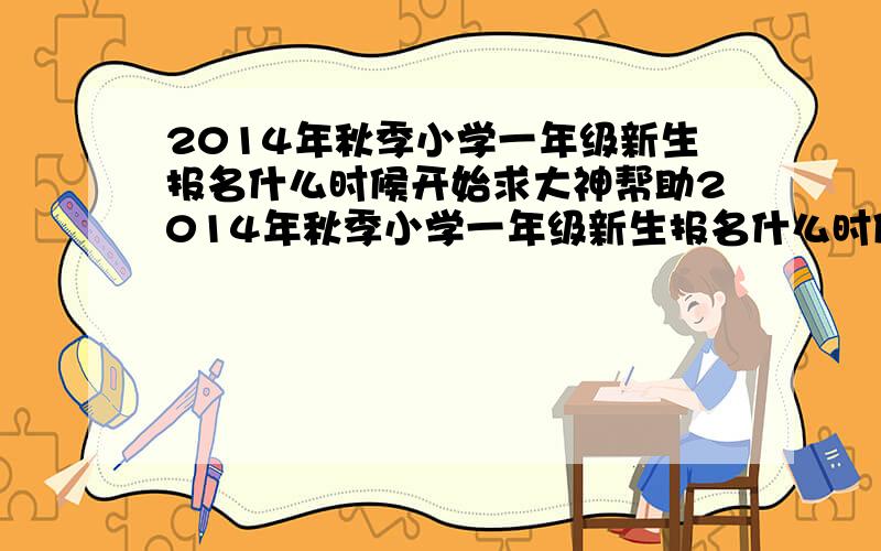 2014年秋季小学一年级新生报名什么时候开始求大神帮助2014年秋季小学一年级新生报名什么时候开始?有人知道吗?