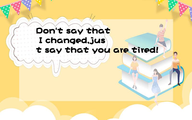 Don't say that I changed,just say that you are tired!