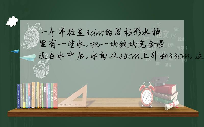 一个半径是3dm的圆柱形水桶里有一些水,把一块铁块完全浸没在水中后,水面从28cm上升到33cm,这块铁块的体