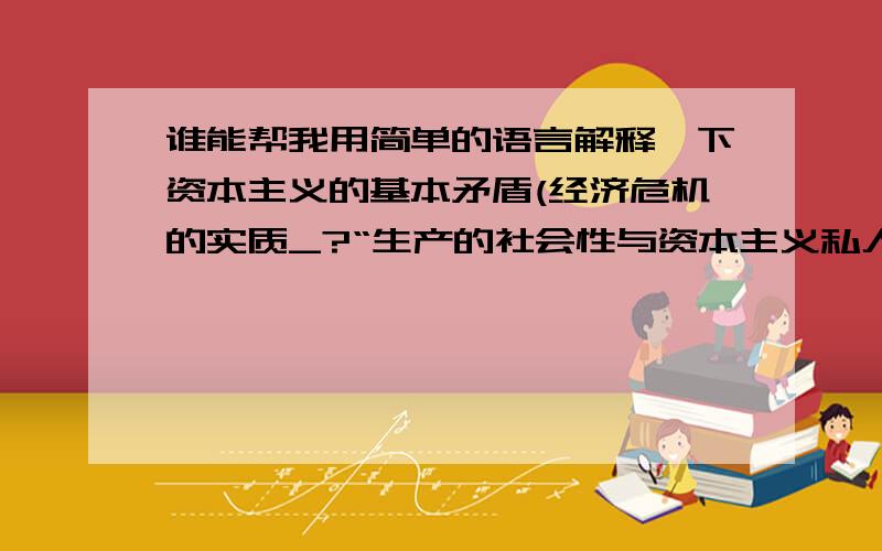 谁能帮我用简单的语言解释一下资本主义的基本矛盾(经济危机的实质_?“生产的社会性与资本主义私人占有形式之间的矛盾.”这句话该怎么用简单的语言解释?我要跟一帮孩子讲