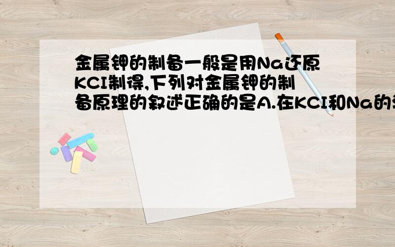 金属钾的制备一般是用Na还原KCI制得,下列对金属钾的制备原理的叙述正确的是A.在KCI和Na的混合熔体中,存在钾离子,钠离子和自由电子B.氯化钾晶体低于氯化钠晶体的熔点,所以K可以析出C.在KCI