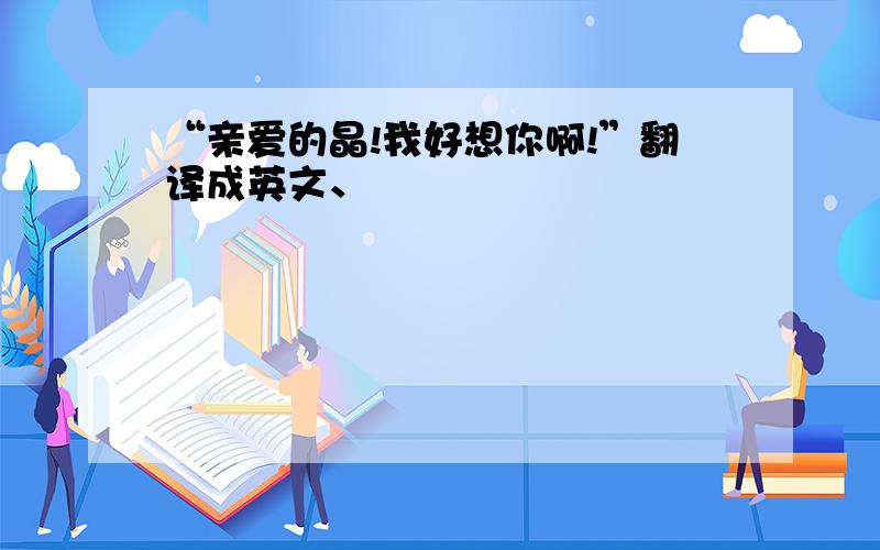 “亲爱的晶!我好想你啊!”翻译成英文、