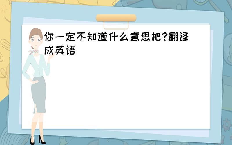 你一定不知道什么意思把?翻译成英语