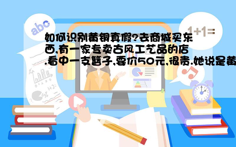 如何识别黄铜真假?去商城买东西,有一家专卖古风工艺品的店.看中一支簪子,要价50元,很贵.她说是黄铜的,我看不出来.（同学去那家店买过手镯,质量一般,我怕是假货.）