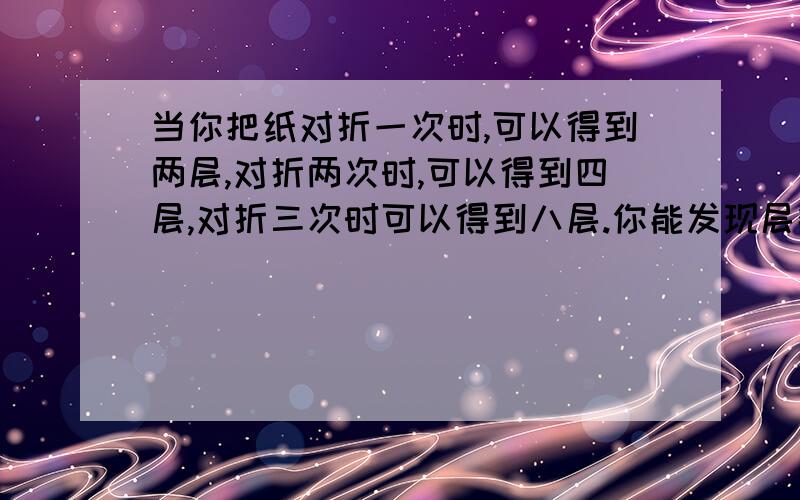 当你把纸对折一次时,可以得到两层,对折两次时,可以得到四层,对折三次时可以得到八层.你能发现层数当你把纸对折一次时,可以得到两层,对折两次时,可以得到四层,对折三次时可以得到八层.