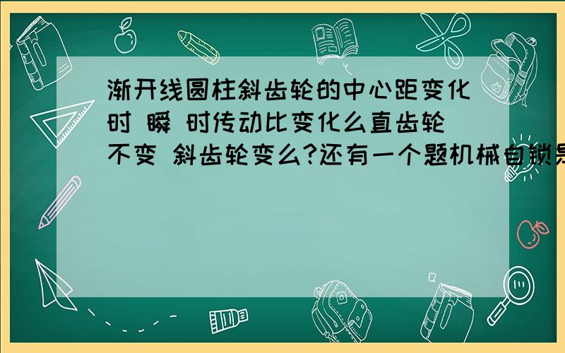 渐开线圆柱斜齿轮的中心距变化时 瞬 时传动比变化么直齿轮不变 斜齿轮变么?还有一个题机械自锁是由于驱动力小于阻抗力这话对么