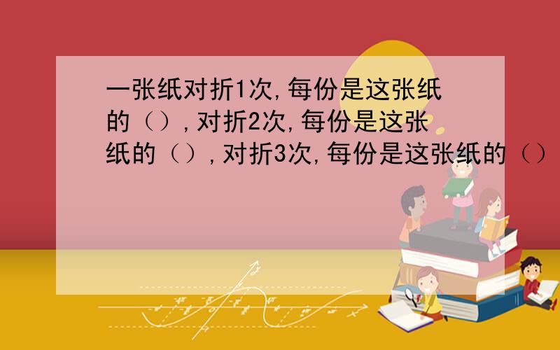 一张纸对折1次,每份是这张纸的（）,对折2次,每份是这张纸的（）,对折3次,每份是这张纸的（）,问规律?