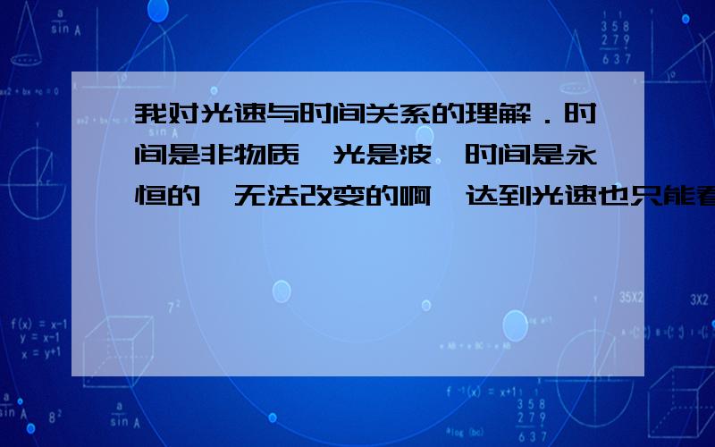 我对光速与时间关系的理解．时间是非物质,光是波,时间是永恒的,无法改变的啊,达到光速也只能看到静止的画面,那只是视觉,不是人在空间中的转移,所以达到光速你还是在这个空间．而且光