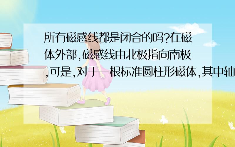 所有磁感线都是闭合的吗?在磁体外部,磁感线由北极指向南极,可是,对于一根标准圆柱形磁体,其中轴线上的那个磁感线是否也是闭合的呢?或是来自南极后方的正无穷远处达北极的正无穷远处?