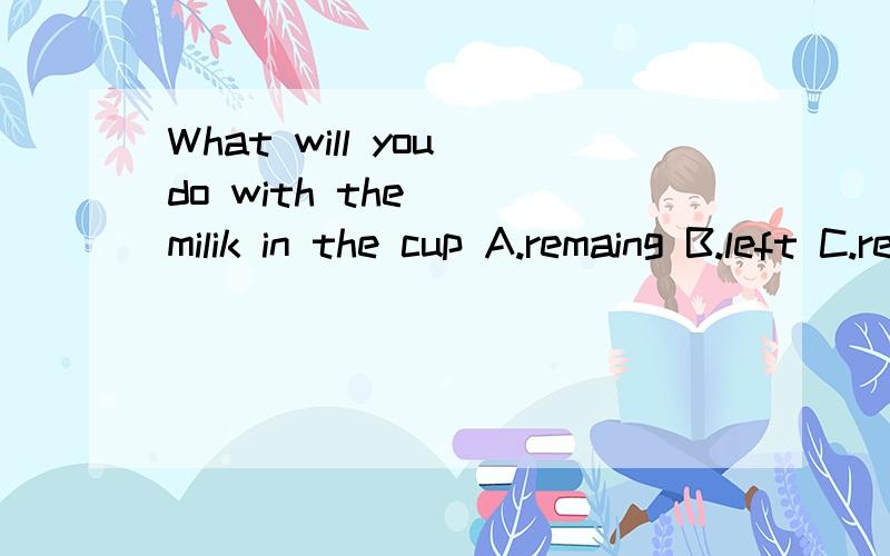What will you do with the___milik in the cup A.remaing B.left C.remained D.leavingWhat will you do with the___milik in the cupA.remaingB.leftC.remainedD.leavingI will______Tom as soon as possible when I have enough money.A.give backB.give upC.pay bac