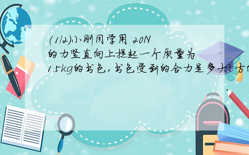 (1/2)小刚同学用 20N的力竖直向上提起一个质量为 1.5kg的书包,书包受到的合力是多大?方向如何?（g=1...(1/2)小刚同学用 20N的力竖直向上提起一个质量为 1.5kg的书包,书包受到的合力是多大?方向